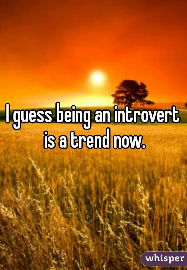 I guess being an introvert is a trend now.