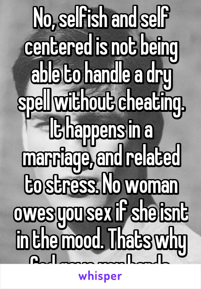 No, selfish and self centered is not being able to handle a dry spell without cheating. It happens in a marriage, and related to stress. No woman owes you sex if she isnt in the mood. Thats why God gave you hands.