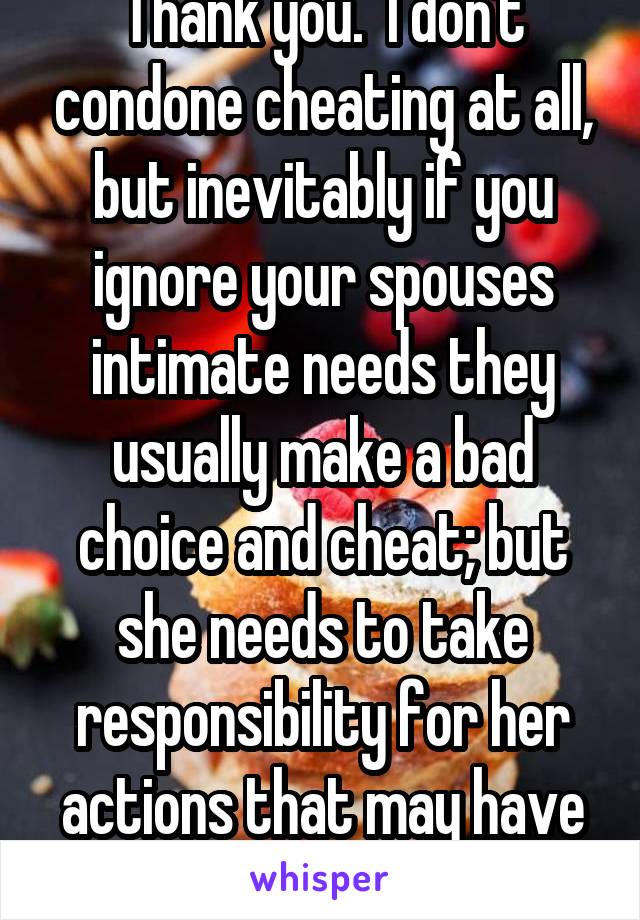 Thank you.  I don't condone cheating at all, but inevitably if you ignore your spouses intimate needs they usually make a bad choice and cheat; but she needs to take responsibility for her actions that may have caused it also 