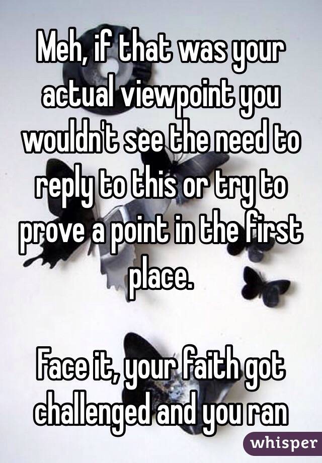 Meh, if that was your actual viewpoint you wouldn't see the need to reply to this or try to prove a point in the first place.

Face it, your faith got challenged and you ran