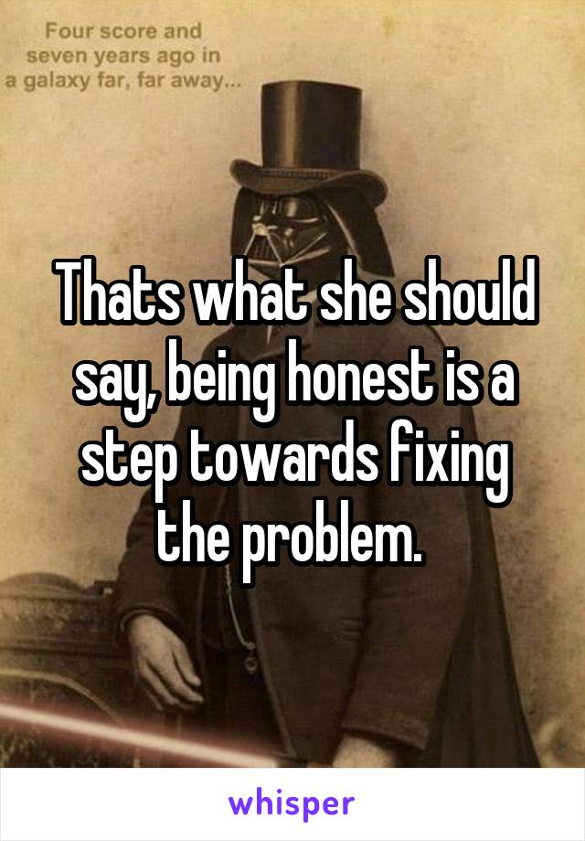 Thats what she should say, being honest is a step towards fixing the problem. 