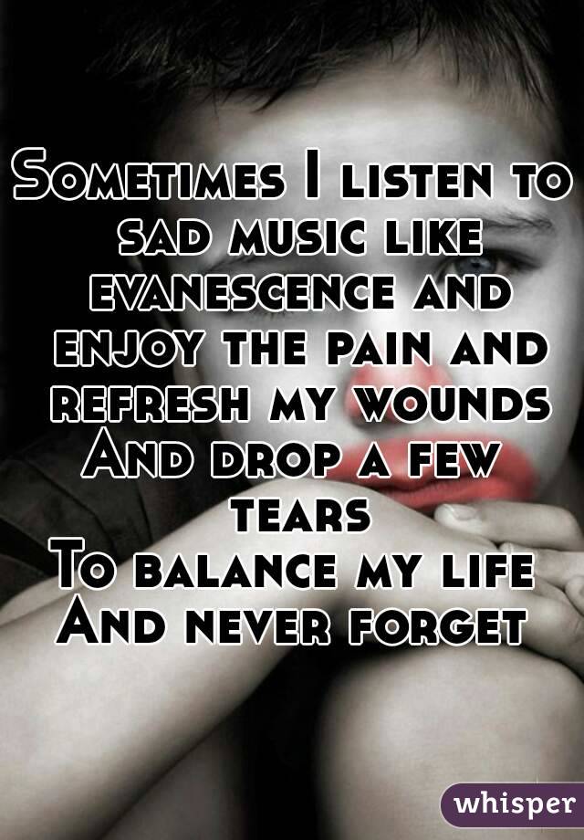 Sometimes I listen to sad music like evanescence and enjoy the pain and refresh my wounds
And drop a few tears
To balance my life
And never forget
