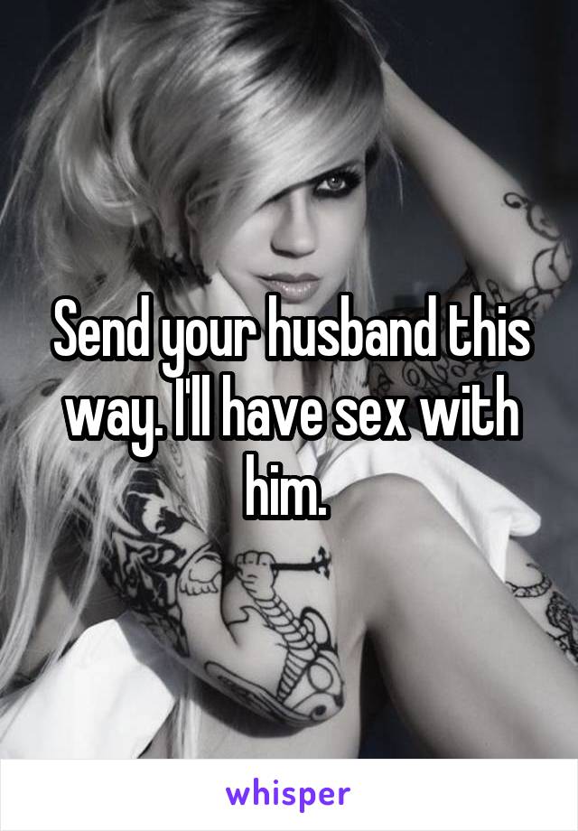 Send your husband this way. I'll have sex with him. 