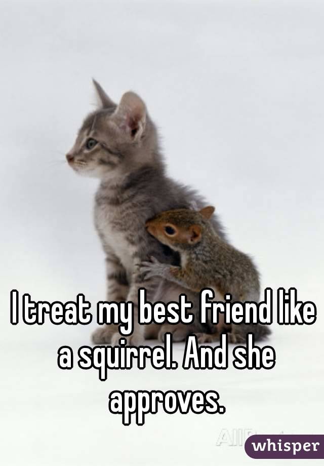 I treat my best friend like a squirrel. And she approves.