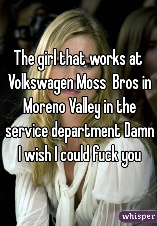 The girl that works at Volkswagen Moss  Bros in Moreno Valley in the service department Damn I wish I could fuck you