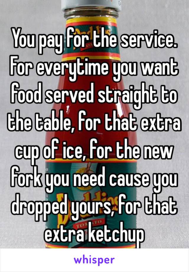 
You pay for the service. For everytime you want food served straight to the table, for that extra cup of ice, for the new fork you need cause you dropped yours, for that extra ketchup