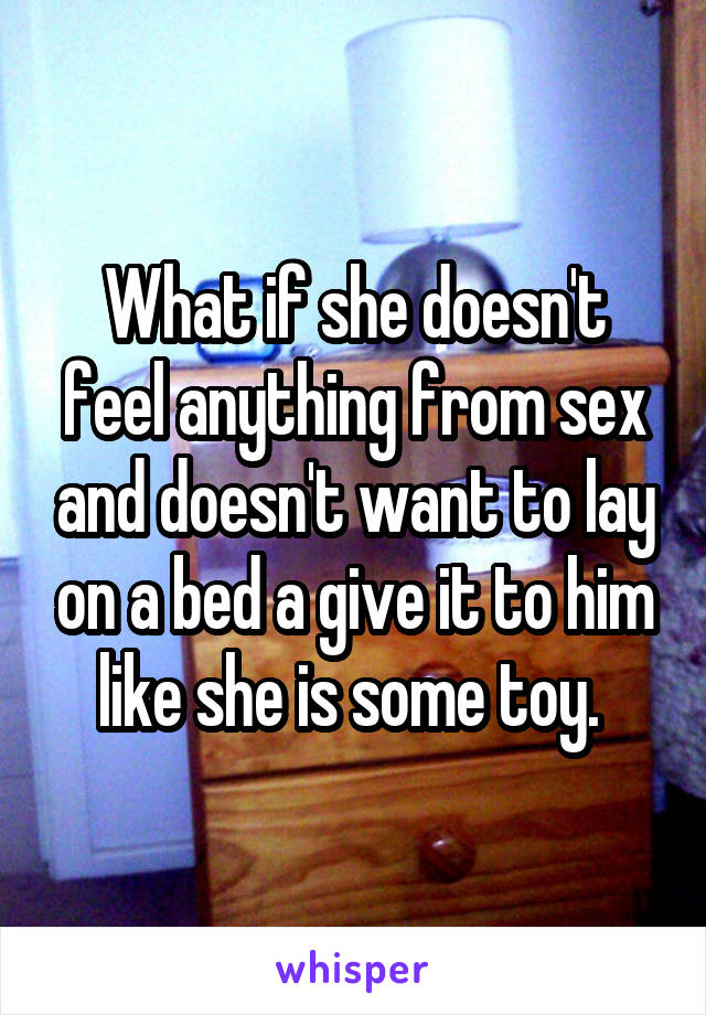 What if she doesn't feel anything from sex and doesn't want to lay on a bed a give it to him like she is some toy. 