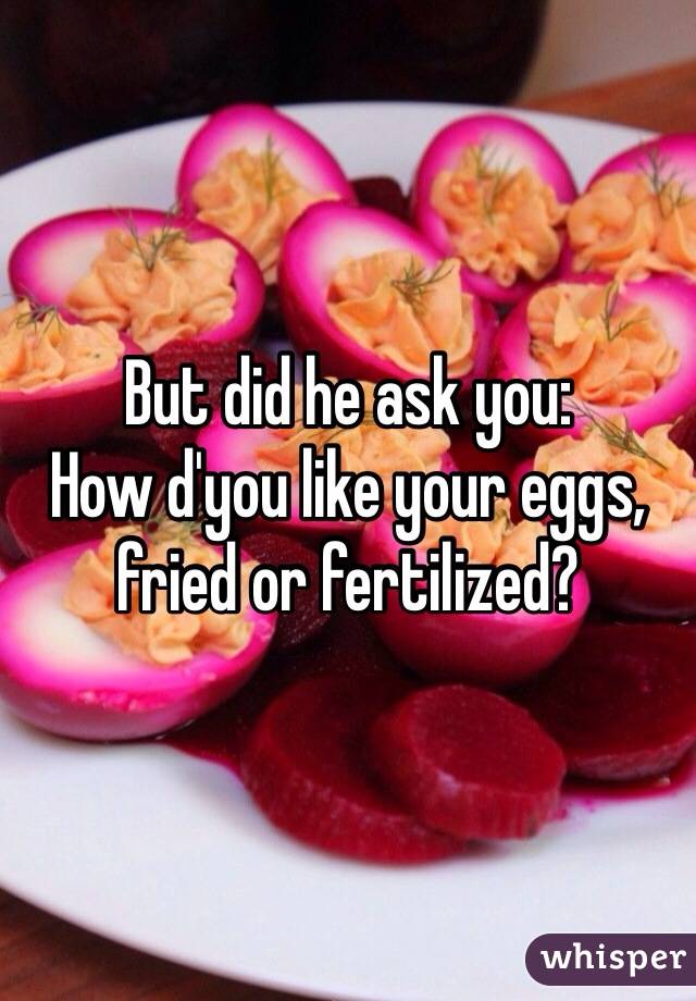 But did he ask you:
How d'you like your eggs,
fried or fertilized?
