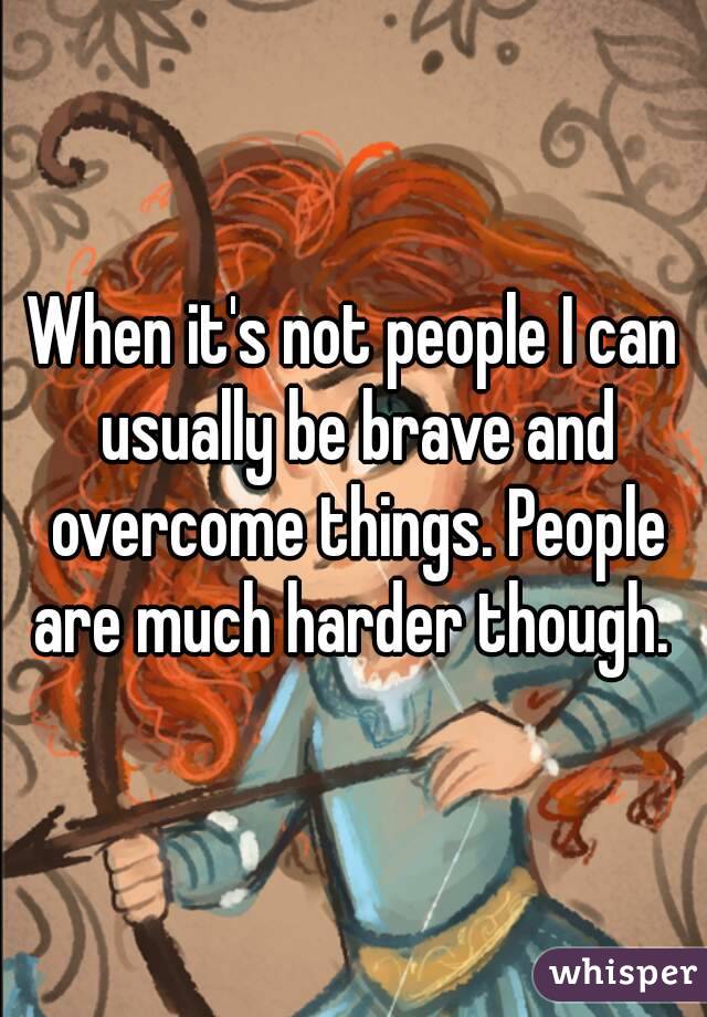 When it's not people I can usually be brave and overcome things. People are much harder though. 