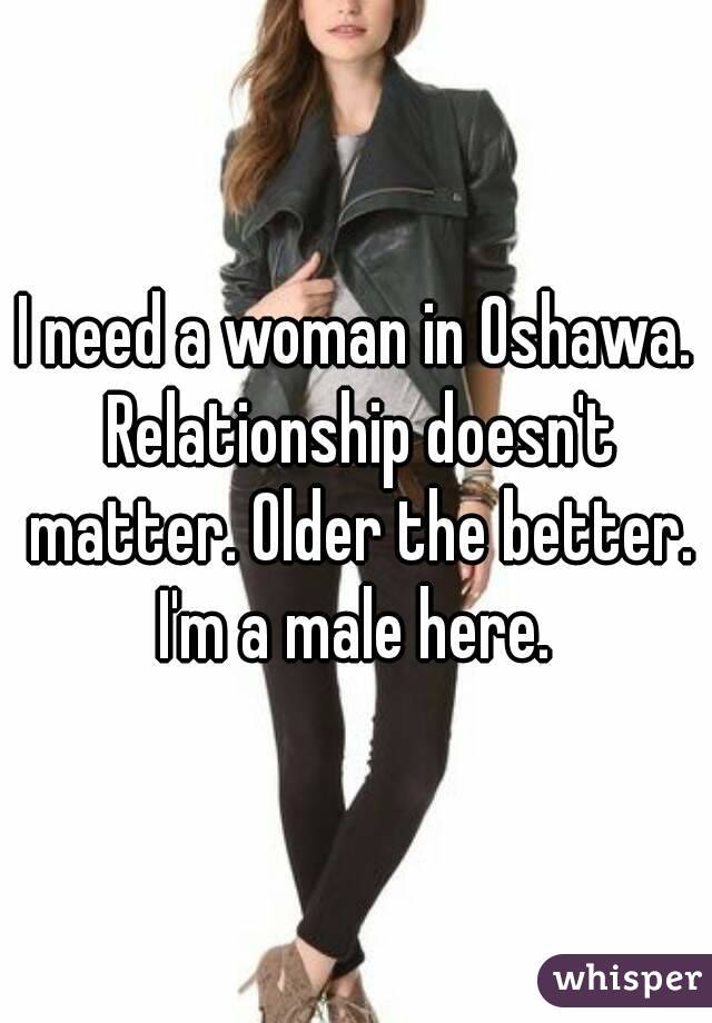 I need a woman in Oshawa. Relationship doesn't matter. Older the better. I'm a male here. 