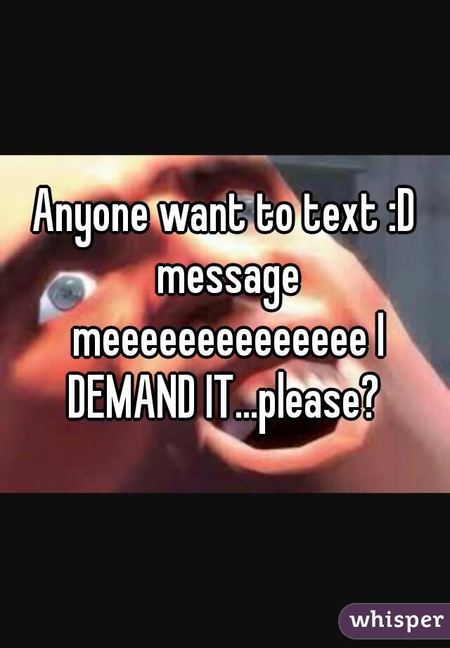 Anyone want to text :D message meeeeeeeeeeeeee I DEMAND IT...please? 