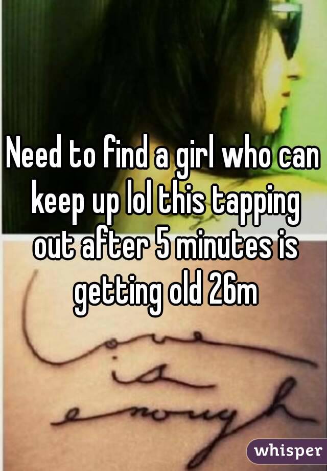 Need to find a girl who can keep up lol this tapping out after 5 minutes is getting old 26m