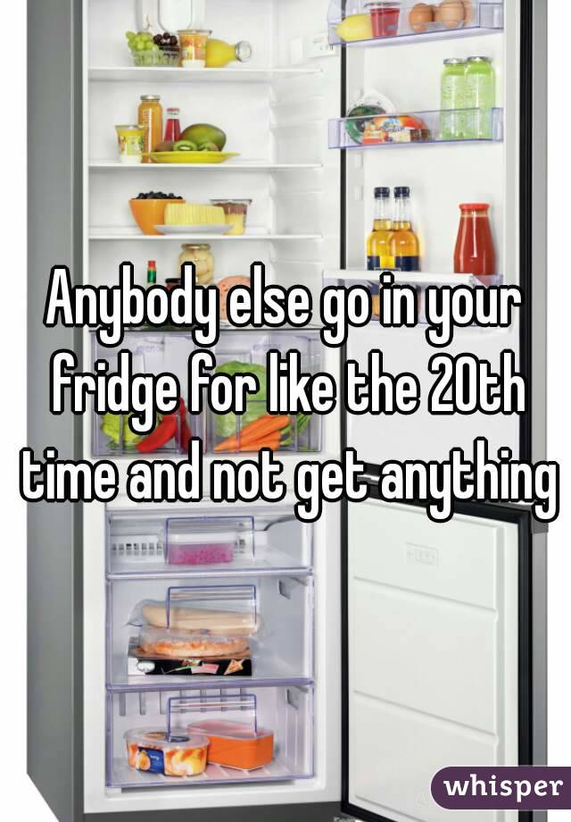 Anybody else go in your fridge for like the 20th time and not get anything