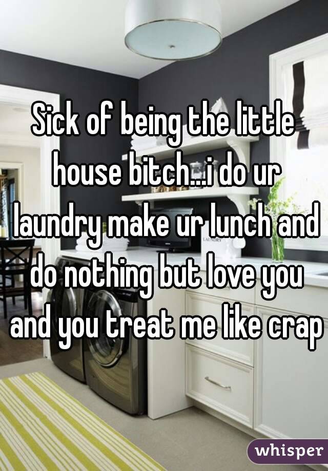 Sick of being the little house bitch...i do ur laundry make ur lunch and do nothing but love you and you treat me like crap