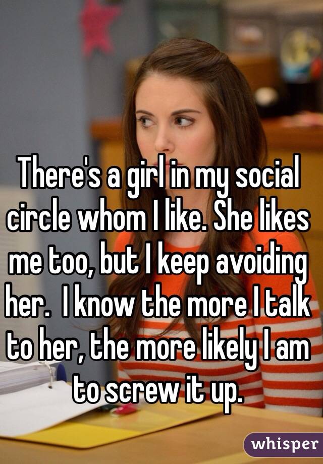 There's a girl in my social circle whom I like. She likes me too, but I keep avoiding her.  I know the more I talk to her, the more likely I am to screw it up.