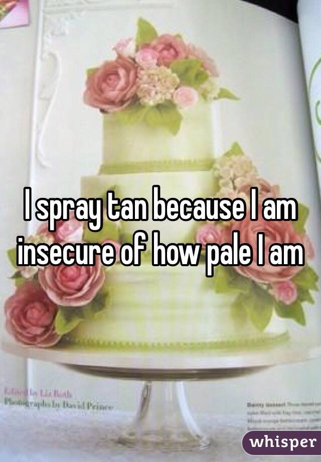 I spray tan because I am insecure of how pale I am 