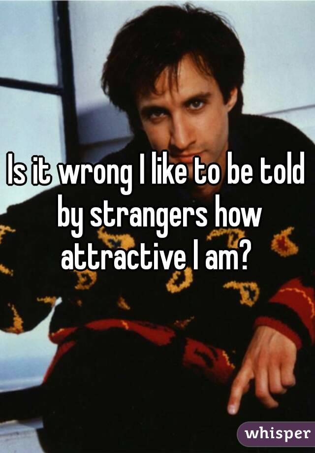 Is it wrong I like to be told by strangers how attractive I am? 
