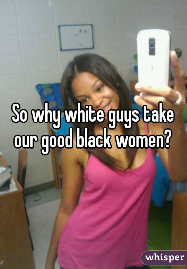 So why white guys take our good black women? 
