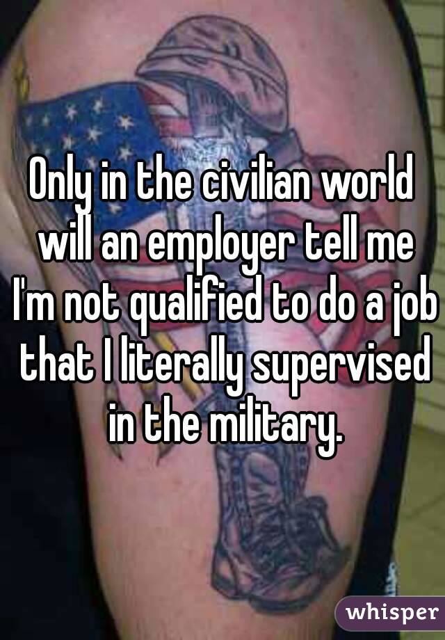 Only in the civilian world will an employer tell me I'm not qualified to do a job that I literally supervised in the military.