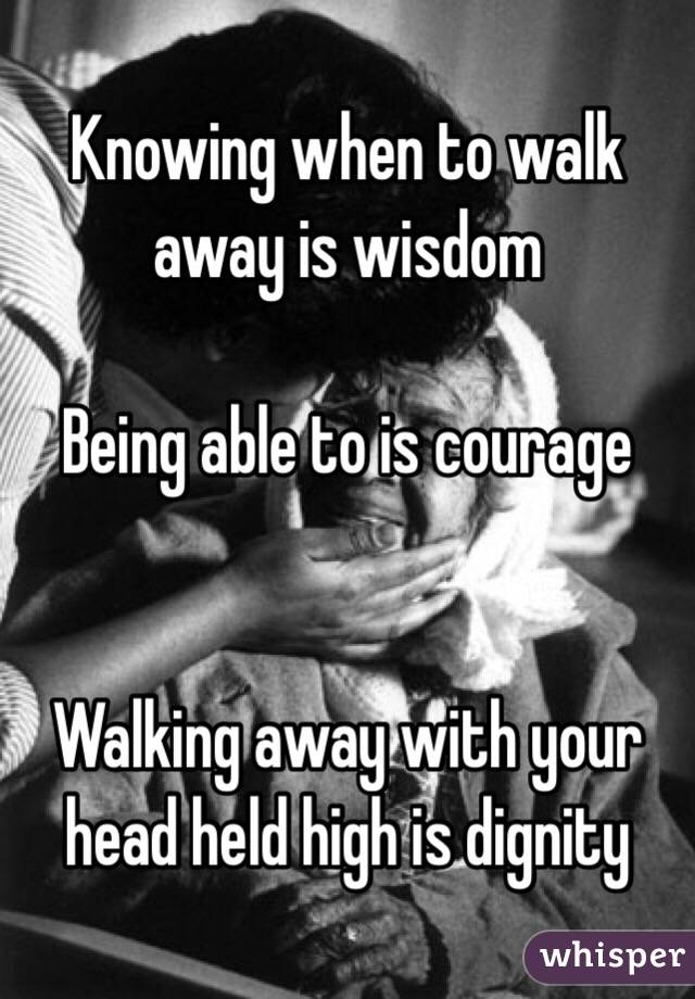 Knowing when to walk away is wisdom 

Being able to is courage 


Walking away with your head held high is dignity 