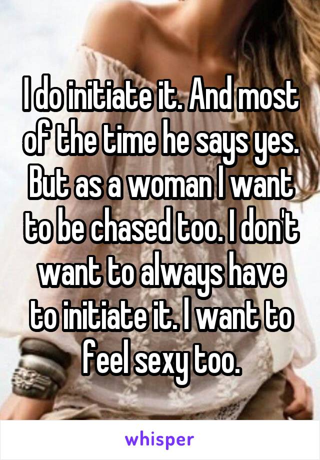 I do initiate it. And most of the time he says yes. But as a woman I want to be chased too. I don't want to always have to initiate it. I want to feel sexy too.