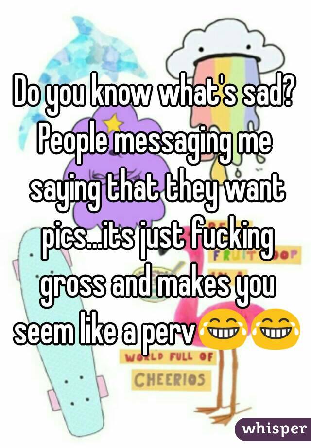 Do you know what's sad?
People messaging me saying that they want pics...its just fucking gross and makes you seem like a perv😂😂