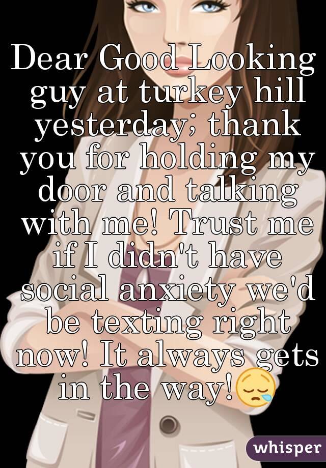 Dear Good Looking guy at turkey hill yesterday; thank you for holding my door and talking with me! Trust me if I didn't have social anxiety we'd be texting right now! It always gets in the way!😪
