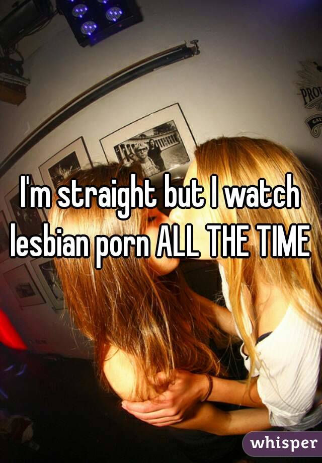 I'm straight but I watch lesbian porn ALL THE TIME 