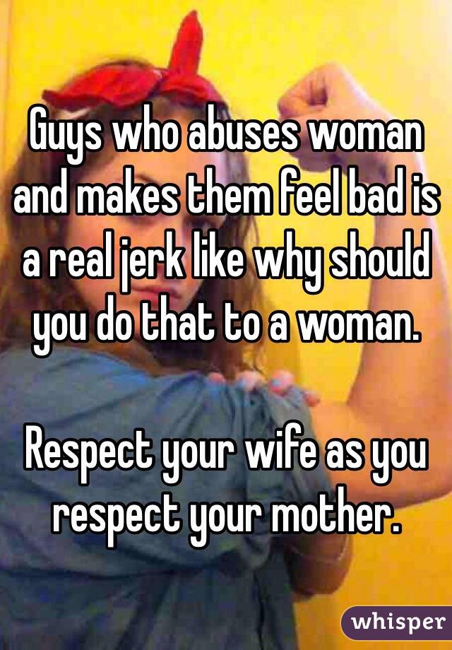 Guys who abuses woman and makes them feel bad is a real jerk like why should you do that to a woman.

Respect your wife as you respect your mother.
