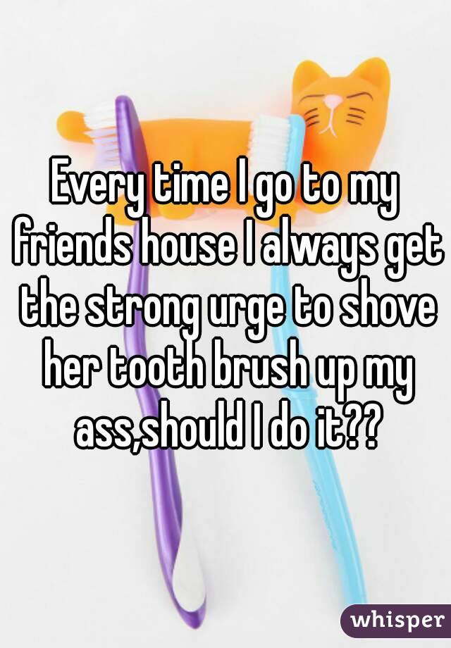 Every time I go to my friends house I always get the strong urge to shove her tooth brush up my ass,should I do it??