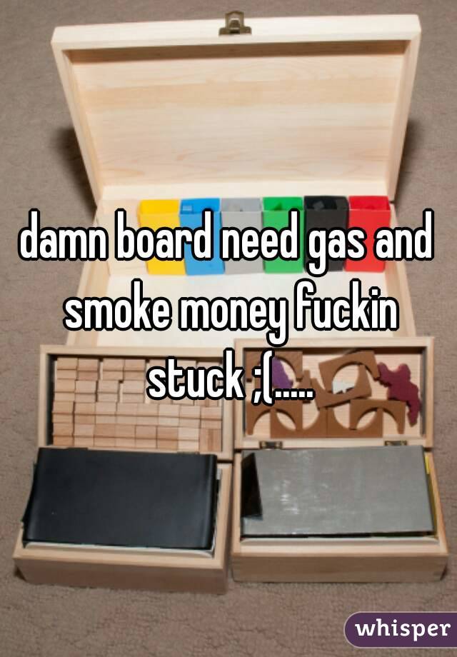 damn board need gas and smoke money fuckin stuck ;(.....