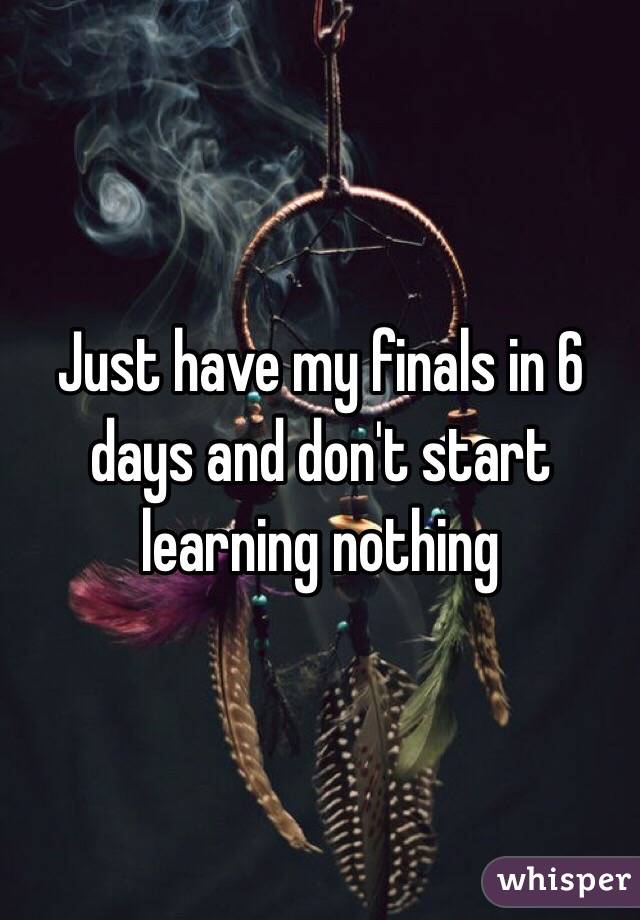 Just have my finals in 6 days and don't start learning nothing 