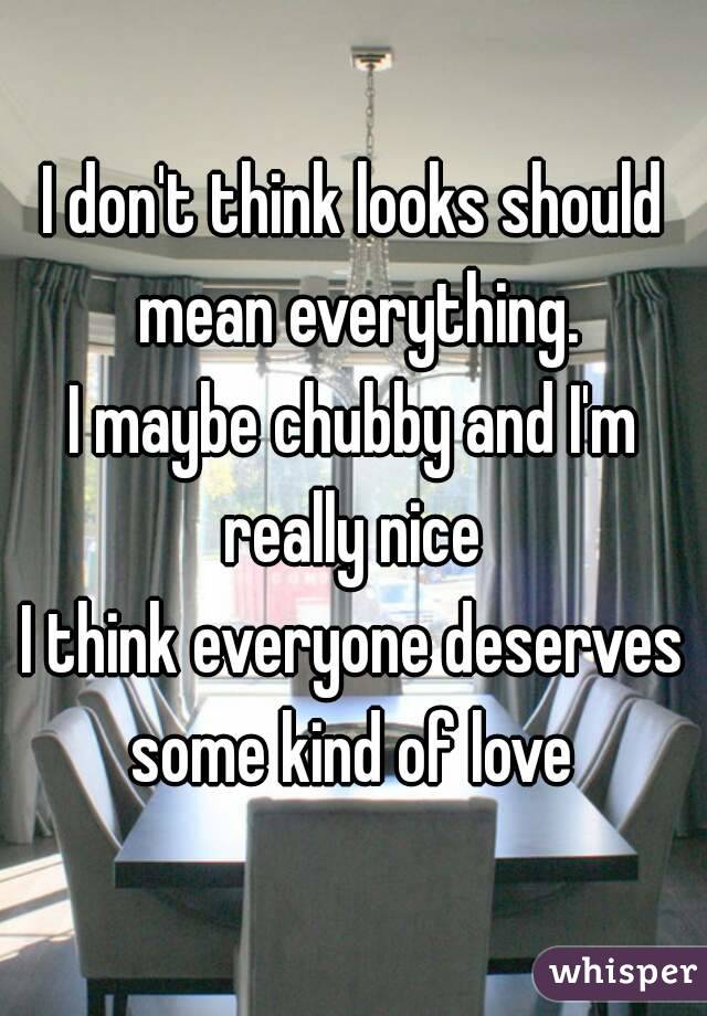 I don't think looks should mean everything.
I maybe chubby and I'm really nice 
I think everyone deserves some kind of love 