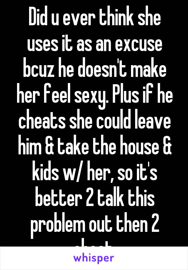 Did u ever think she uses it as an excuse bcuz he doesn't make her feel sexy. Plus if he cheats she could leave him & take the house & kids w/ her, so it's better 2 talk this problem out then 2 cheat.