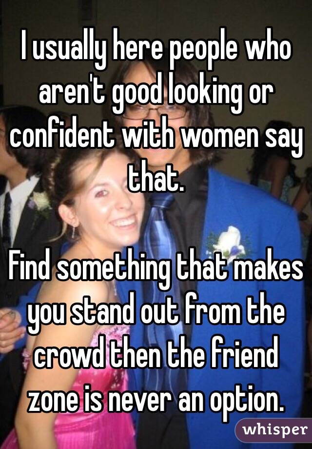 I usually here people who aren't good looking or confident with women say that.

Find something that makes you stand out from the crowd then the friend zone is never an option.