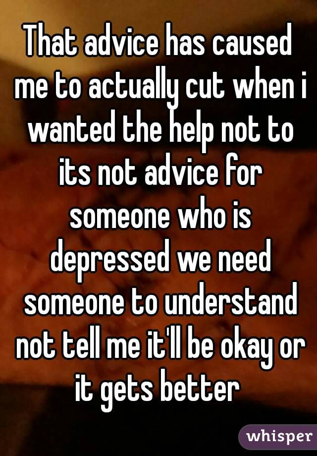 That advice has caused me to actually cut when i wanted the help not to its not advice for someone who is depressed we need someone to understand not tell me it'll be okay or it gets better 