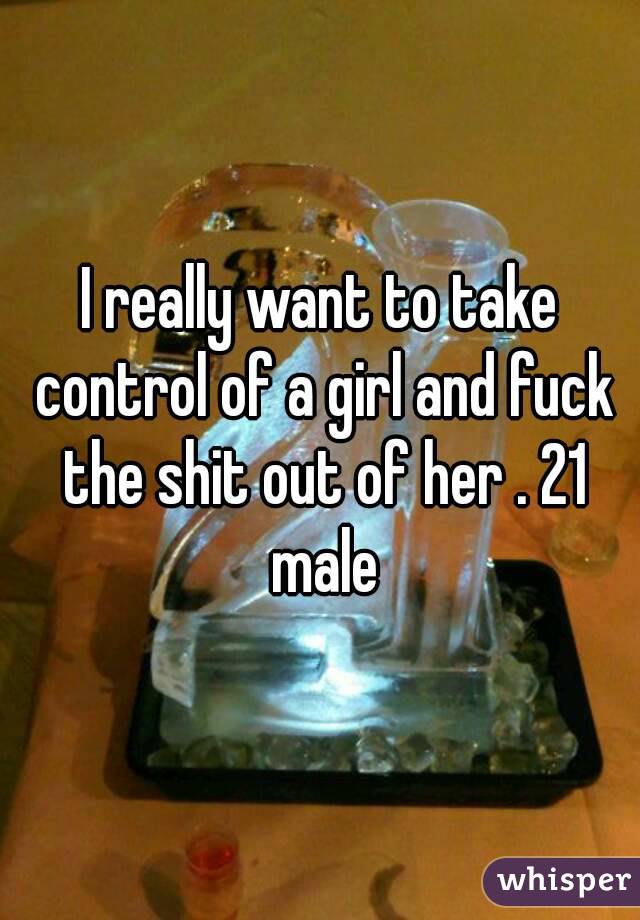 I really want to take control of a girl and fuck the shit out of her . 21 male