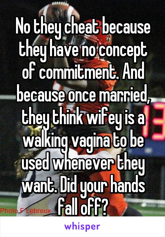 No they cheat because they have no concept of commitment. And because once married, they think wifey is a walking vagina to be used whenever they want. Did your hands fall off?