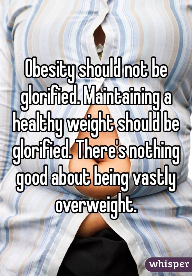 Obesity should not be glorified. Maintaining a healthy weight should be glorified. There's nothing good about being vastly overweight.