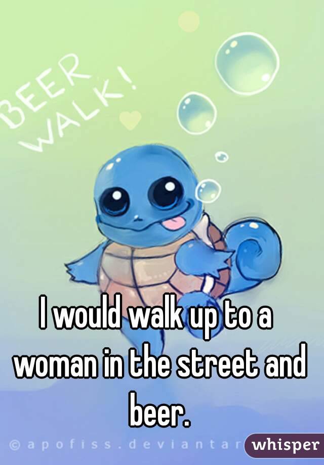 I would walk up to a woman in the street and beer.