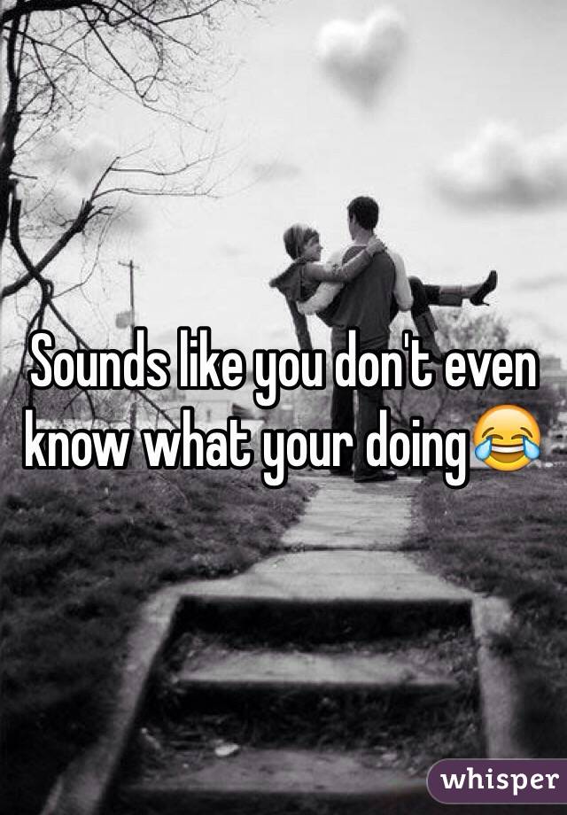 Sounds like you don't even know what your doing😂