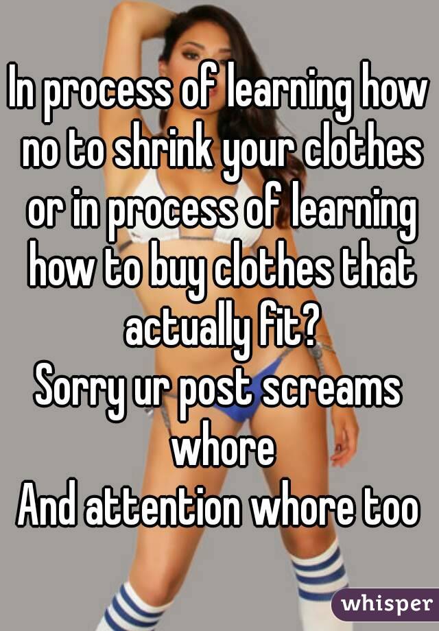 In process of learning how no to shrink your clothes or in process of learning how to buy clothes that actually fit?
Sorry ur post screams whore
And attention whore too