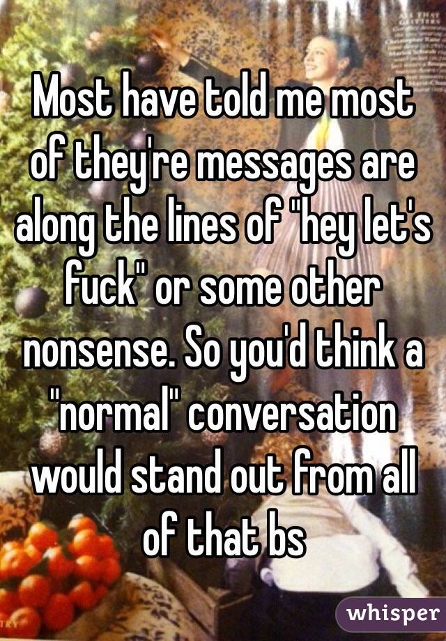 Most have told me most of they're messages are along the lines of "hey let's fuck" or some other nonsense. So you'd think a "normal" conversation would stand out from all of that bs