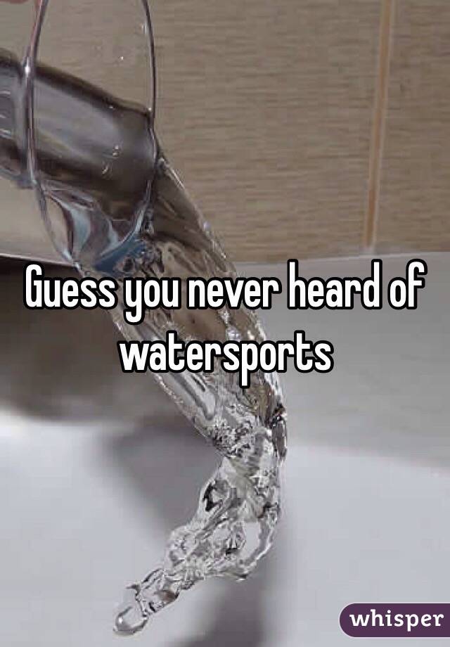 Guess you never heard of watersports 
