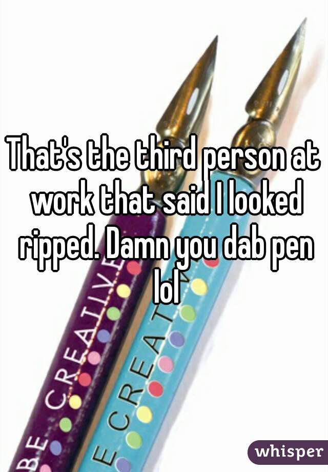 That's the third person at work that said I looked ripped. Damn you dab pen lol