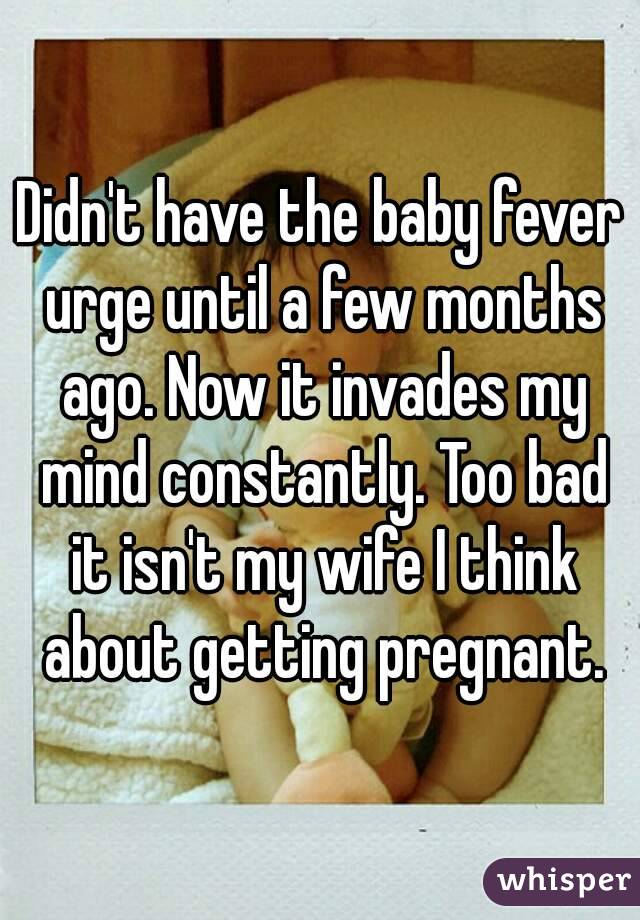 Didn't have the baby fever urge until a few months ago. Now it invades my mind constantly. Too bad it isn't my wife I think about getting pregnant.