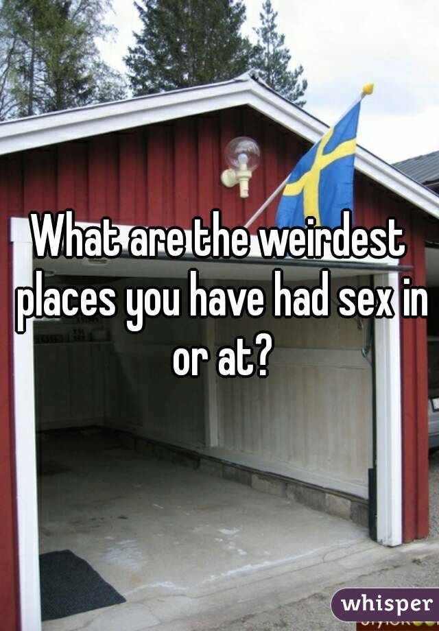 What are the weirdest places you have had sex in or at?