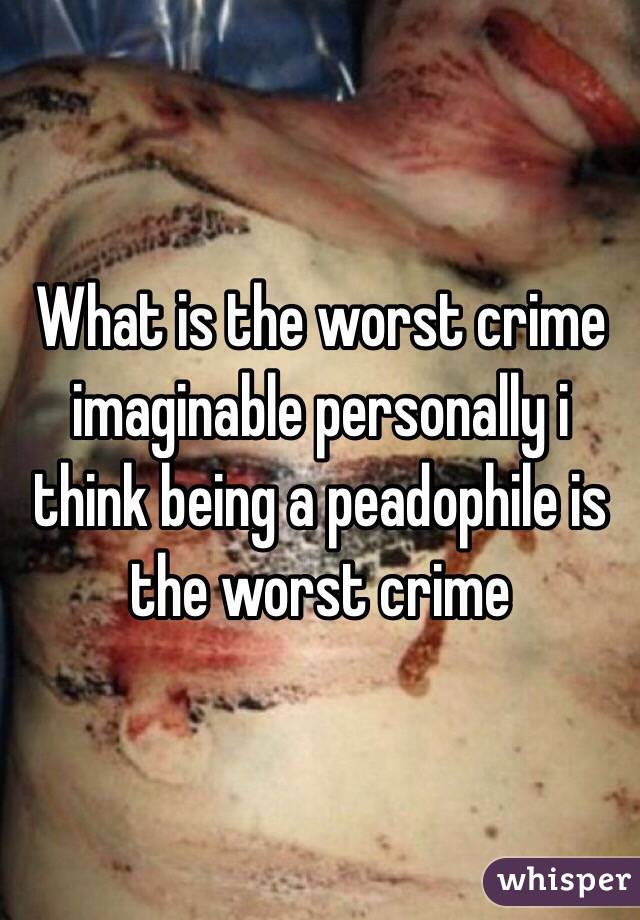 What is the worst crime imaginable personally i think being a peadophile is the worst crime  