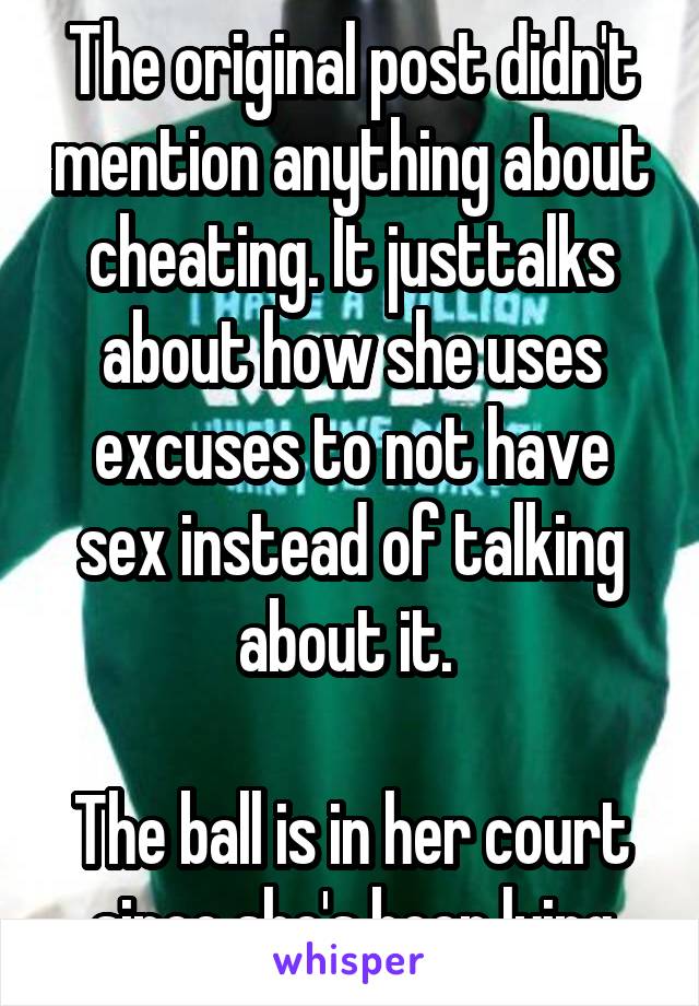 The original post didn't mention anything about cheating. It justtalks about how she uses excuses to not have sex instead of talking about it. 

The ball is in her court since she's been lying