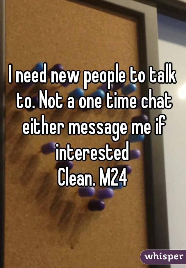 I need new people to talk to. Not a one time chat either message me if interested 
Clean. M24